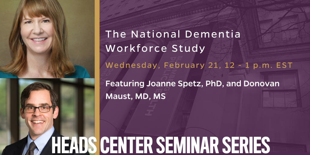 The National Dementia Workforce Study. Wednesday, February 21, 12 - 1 pm. Joanne Spetz, PhD, and Donovan Maust. HEADS Seminar Series